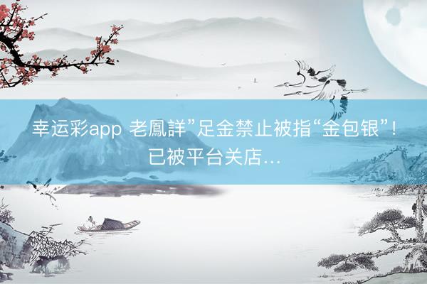 幸运彩app 老鳳詳”足金禁止被指“金包银”!已被平台关店…