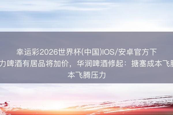 幸运彩2026世界杯(中国)IOS/安卓官方下载 喜力啤酒有居品将加价，华润啤酒修起：搪塞成本飞腾压力
