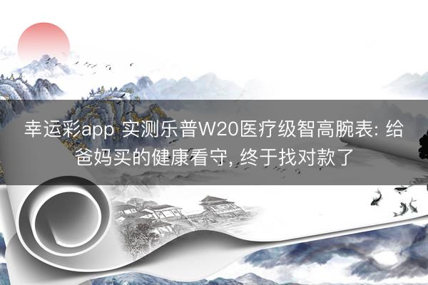 幸运彩app 实测乐普W20医疗级智高腕表: 给爸妈买的健康看守， 终于找对款了