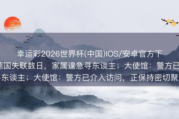 幸运彩2026世界杯(中国)IOS/安卓官方下载 23岁中国男留学生在德国失联数日，家属遑急寻东谈主；大使馆：警方已介入访问，正保持密切聚合