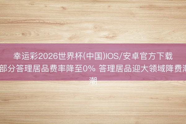 幸运彩2026世界杯(中国)IOS/安卓官方下载 部分答理居品费率降至0% 答理居品迎大领域降费潮