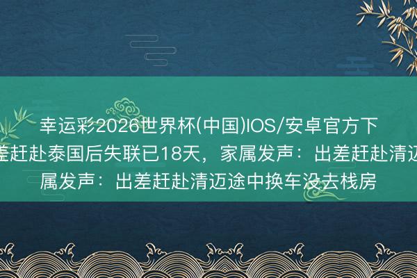 幸运彩2026世界杯(中国)IOS/安卓官方下载 4名河南男人出差赶赴泰国后失联已18天，家属发声：出差赶赴清迈途中换车没去栈房