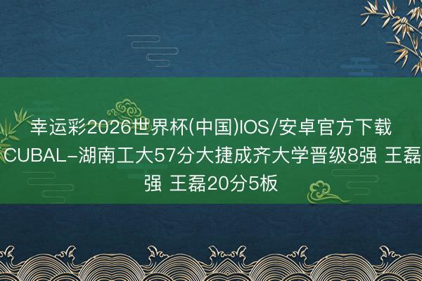 幸运彩2026世界杯(中国)IOS/安卓官方下载 🏀CUBAL-湖南工大57分大捷成齐大学晋级8强 王磊20分5板