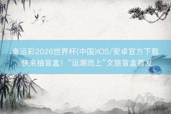 幸运彩2026世界杯(中国)IOS/安卓官方下载 快来抽盲盒！“运潮而上”文旅盲盒首发