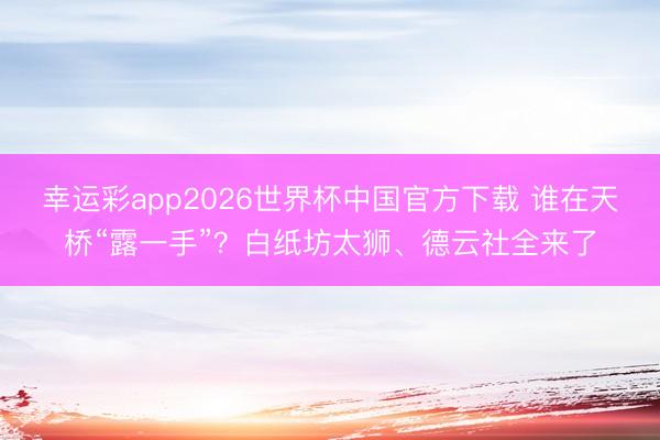 幸运彩app2026世界杯中国官方下载 谁在天桥“露一手”？白纸坊太狮、德云社全来了