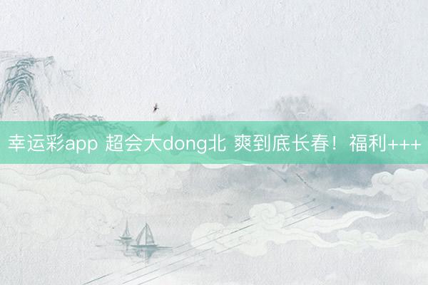 幸运彩app 超会大dong北 爽到底长春！福利+++