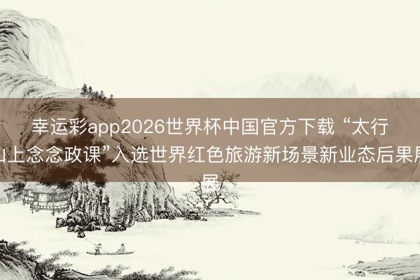 幸运彩app2026世界杯中国官方下载 “太行山上念念政课”入选世界红色旅游新场景新业态后果展