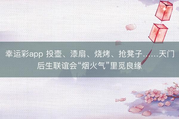 幸运彩app 投壶、漆扇、烧烤、抢凳子……天门后生联谊会“烟火气”里觅良缘