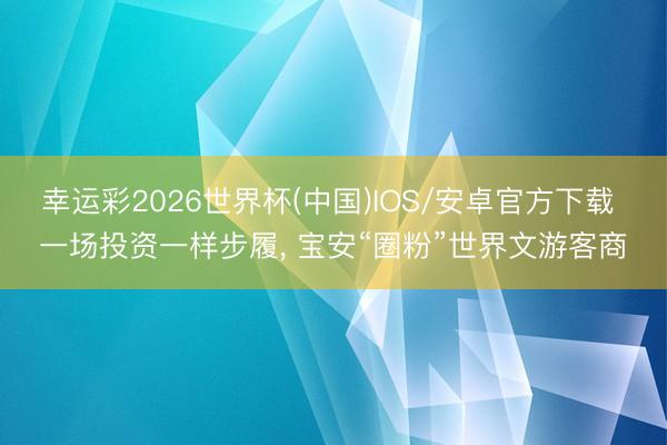 幸运彩2026世界杯(中国)IOS/安卓官方下载 一场投资一样步履， 宝安“圈粉”世界文游客商