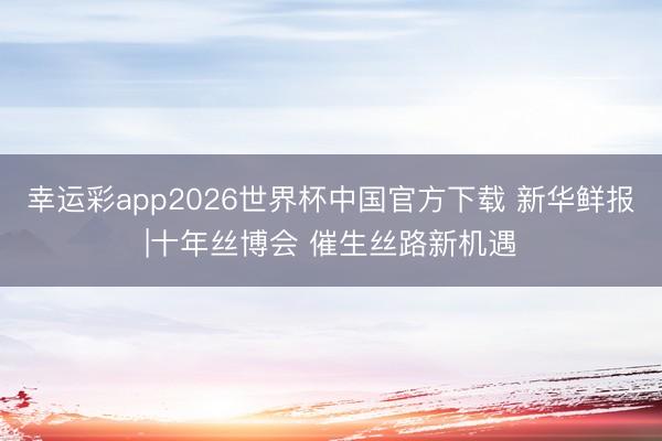 幸运彩app2026世界杯中国官方下载 新华鲜报|十年丝博会 催生丝路新机遇