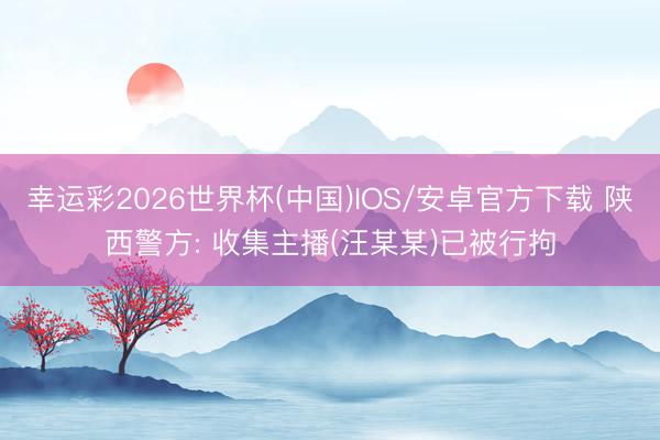 幸运彩2026世界杯(中国)IOS/安卓官方下载 陕西警方: 收集主播(汪某某)已被行拘