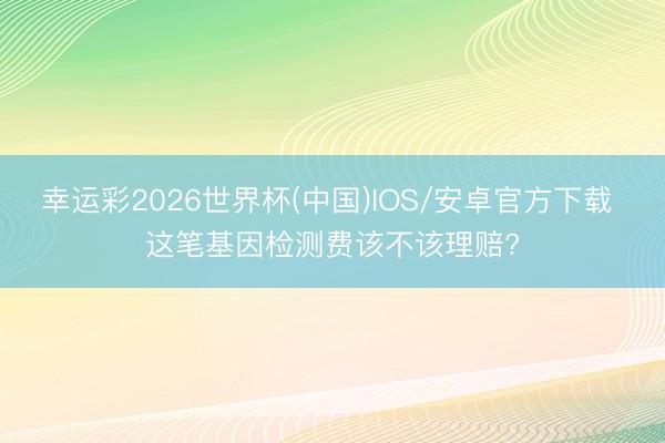 幸运彩2026世界杯(中国)IOS/安卓官方下载 这笔基因检测费该不该理赔?