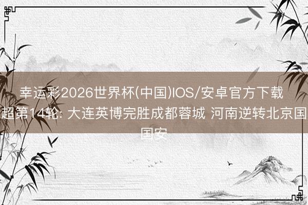 幸运彩2026世界杯(中国)IOS/安卓官方下载 中超第14轮: 大连英博完胜成都蓉城 河南逆转北京国安