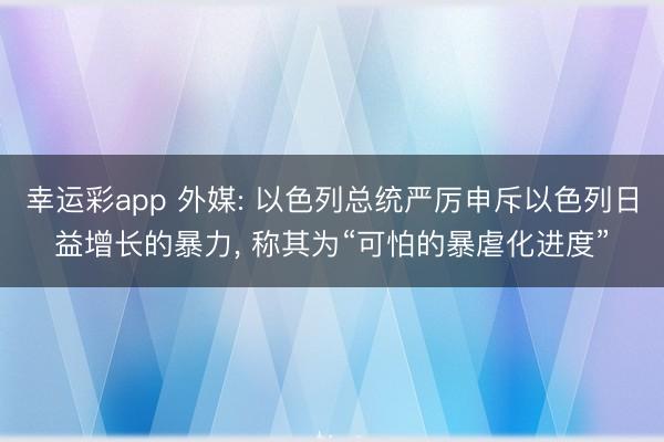 幸运彩app 外媒: 以色列总统严厉申斥以色列日益增长的暴力， 称其为“可怕的暴虐化进度”