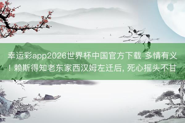 幸运彩app2026世界杯中国官方下载 多情有义! 赖斯得知老东家西汉姆左迁后， 死心摇头不甘