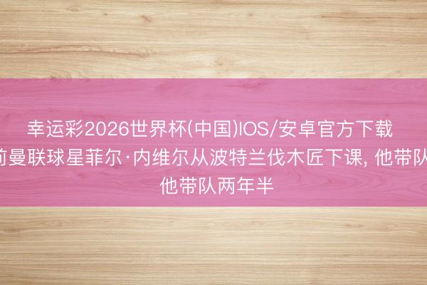 幸运彩2026世界杯(中国)IOS/安卓官方下载 官方: 前曼联球星菲尔·内维尔从波特兰伐木匠下课， 他带队两年半