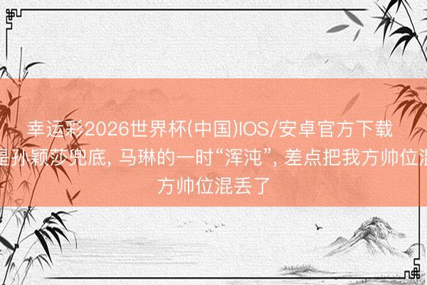 幸运彩2026世界杯(中国)IOS/安卓官方下载 要不是孙颖莎兜底， 马琳的一时“浑沌”， 差点把我方帅位混丢了
