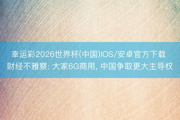 幸运彩2026世界杯(中国)IOS/安卓官方下载 财经不雅察: 大家6G商用， 中国争取更大主导权
