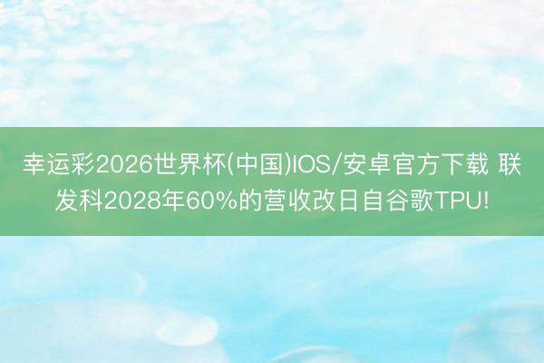 幸运彩2026世界杯(中国)IOS/安卓官方下载 联发科2028年60%的营收改日自谷歌TPU!
