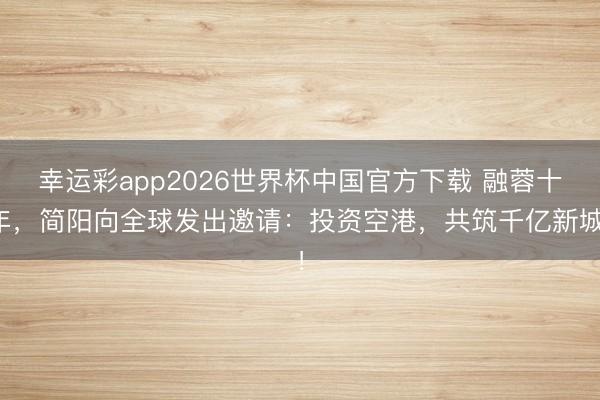幸运彩app2026世界杯中国官方下载 融蓉十年，简阳向全球发出邀请：投资空港，共筑千亿新城！