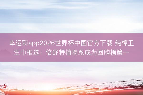 幸运彩app2026世界杯中国官方下载 纯棉卫生巾推选：倍舒特植物系成为回购榜第一