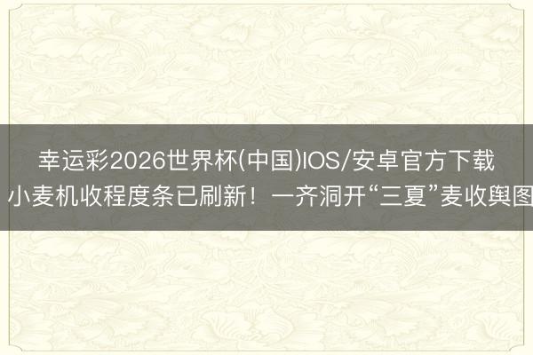 幸运彩2026世界杯(中国)IOS/安卓官方下载 小麦机收程度条已刷新！一齐洞开“三夏”麦收舆图