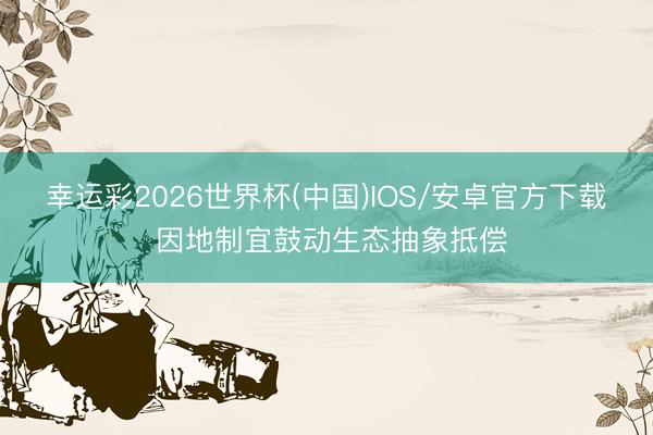 幸运彩2026世界杯(中国)IOS/安卓官方下载 因地制宜鼓动生态抽象抵偿