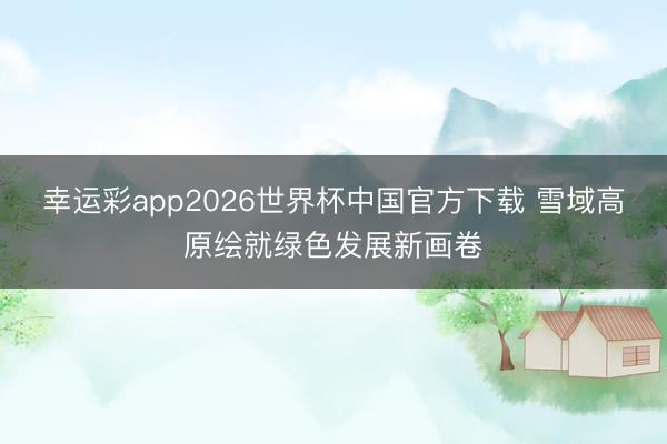幸运彩app2026世界杯中国官方下载 雪域高原绘就绿色发展新画卷