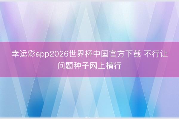 幸运彩app2026世界杯中国官方下载 不行让问题种子网上横行