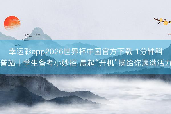 幸运彩app2026世界杯中国官方下载 1分钟科普站丨学生备考小妙招 晨起“开机”操给你满满活力