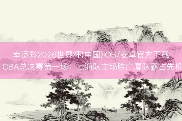 幸运彩2026世界杯(中国)IOS/安卓官方下载 CBA总决赛第一场：上海队主场胜广厦队霸占先机