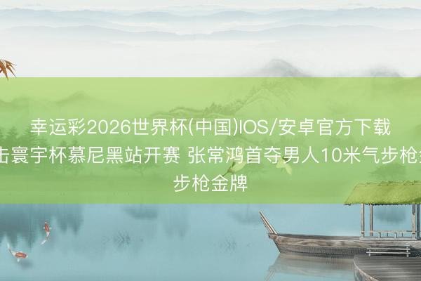 幸运彩2026世界杯(中国)IOS/安卓官方下载 射击寰宇杯慕尼黑站开赛 张常鸿首夺男人10米气步枪金牌