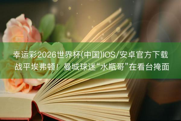 幸运彩2026世界杯(中国)IOS/安卓官方下载 战平埃弗顿！曼城球迷“水瓶哥”在看台掩面