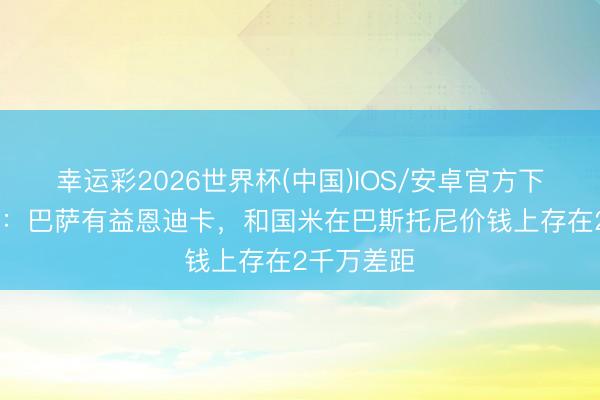 幸运彩2026世界杯(中国)IOS/安卓官方下载 罗马诺:巴萨有益恩迪卡,和国米在巴斯托尼价钱上存在2千万差距