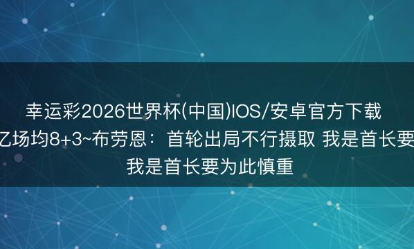 幸运彩2026世界杯(中国)IOS/安卓官方下载 5年1.25亿场均8+3~布劳恩：首轮出局不行摄取 我是首长要为此慎重