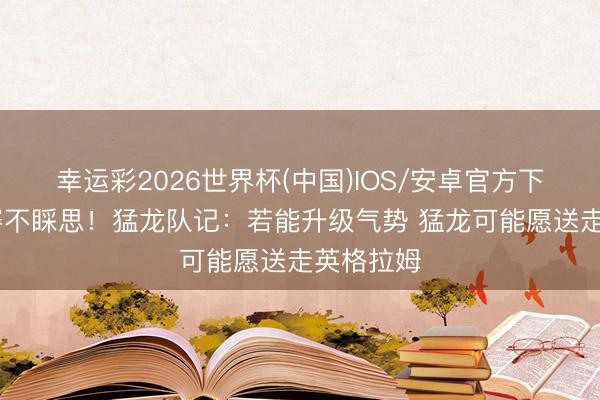 幸运彩2026世界杯(中国)IOS/安卓官方下载 季后赛不睬思！猛龙队记：若能升级气势 猛龙可能愿送走英格拉姆