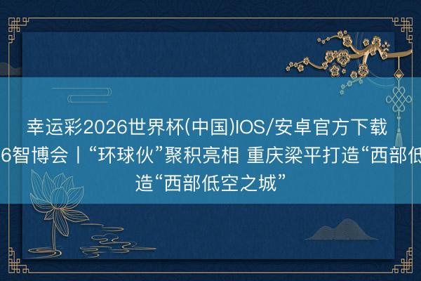 幸运彩2026世界杯(中国)IOS/安卓官方下载 关爱2026智博会丨“环球伙”聚积亮相 重庆梁平打造“西部低空之城”