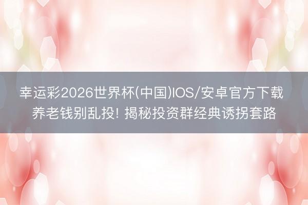幸运彩2026世界杯(中国)IOS/安卓官方下载 养老钱别乱投! 揭秘投资群经典诱拐套路