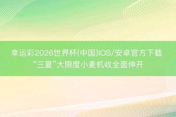 幸运彩2026世界杯(中国)IOS/安卓官方下载 “三夏”大限度小麦机收全面伸开
