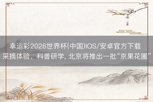 幸运彩2026世界杯(中国)IOS/安卓官方下载 采摘体验、科普研学， 北京将推出一批“京果花圃”