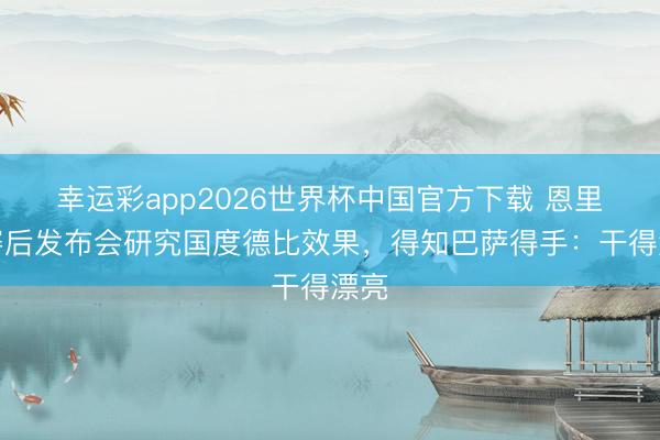 幸运彩app2026世界杯中国官方下载 恩里克赛后发布会研究国度德比效果，得知巴萨得手：干得漂亮
