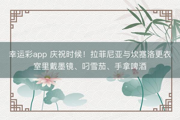 幸运彩app 庆祝时候！拉菲尼亚与坎塞洛更衣室里戴墨镜、叼雪茄、手拿啤酒