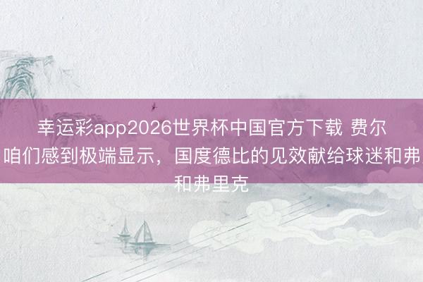 幸运彩app2026世界杯中国官方下载 费尔明：咱们感到极端显示，国度德比的见效献给球迷和弗里克