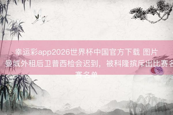 幸运彩app2026世界杯中国官方下载 图片报：曼城外租后卫普西检会迟到，被科隆摈斥出比赛名单