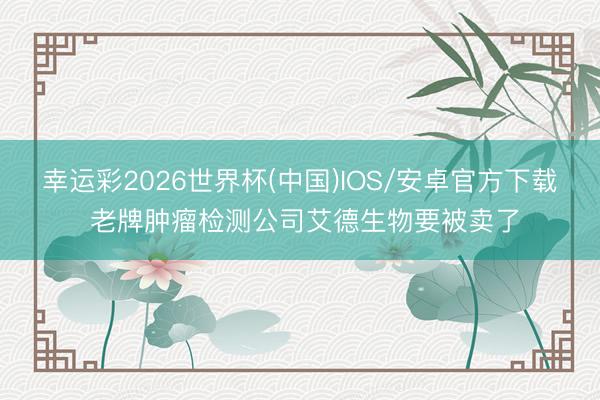 幸运彩2026世界杯(中国)IOS/安卓官方下载 老牌肿瘤检测公司艾德生物要被卖了