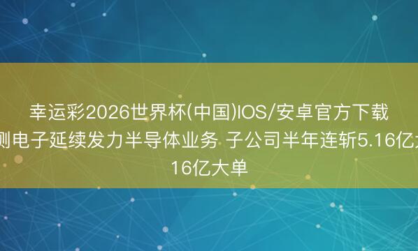 幸运彩2026世界杯(中国)IOS/安卓官方下载 精测电子延续发力半导体业务 子公司半年连斩5.16亿大单