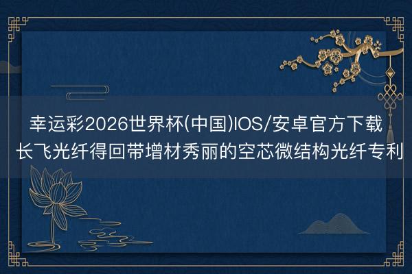 幸运彩2026世界杯(中国)IOS/安卓官方下载 长飞光纤得回带增材秀丽的空芯微结构光纤专利
