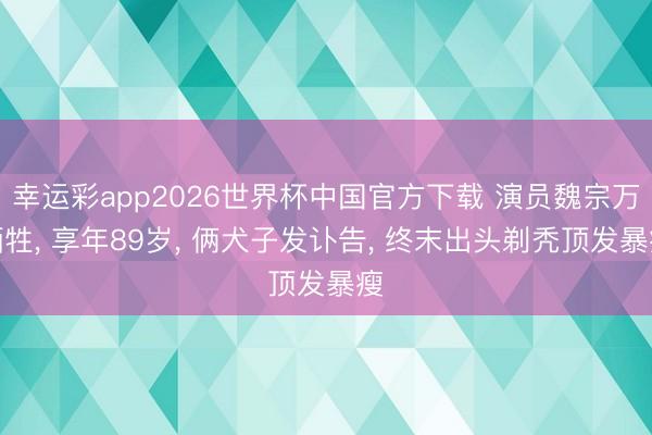 幸运彩app2026世界杯中国官方下载 演员魏宗万牺牲， 享年89岁， 俩犬子发讣告， 终末出头剃秃顶发暴瘦