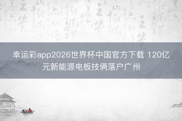 幸运彩app2026世界杯中国官方下载 120亿元新能源电板技俩落户广州