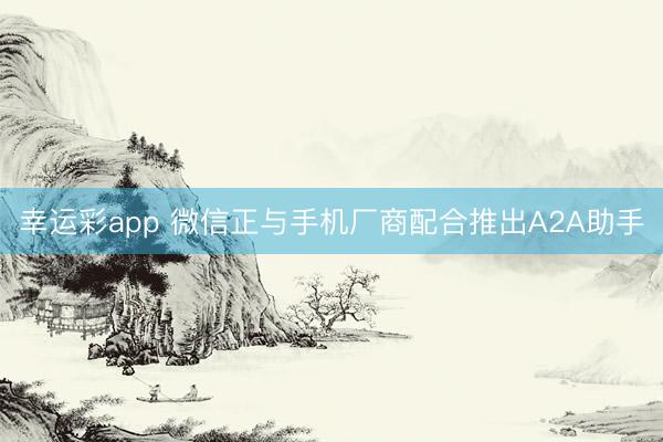 幸运彩app 微信正与手机厂商配合推出A2A助手